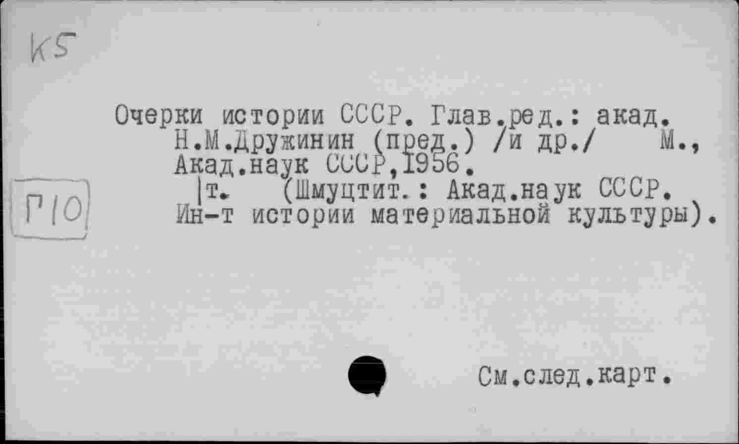 ﻿Очерки истории СССР. Глав.ред. : акад.
Н.М.Дружинин (пред.) /и др./ Мм
Акад.наук СССР,1956.
|т. (Шмуцтит. : Акад.наук СССР.
Ин-т истории материальной культуры).
См.след.карт.
